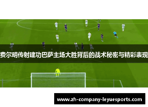 费尔明传射建功巴萨主场大胜背后的战术秘密与精彩表现