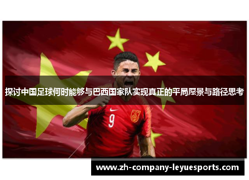 探讨中国足球何时能够与巴西国家队实现真正的平局愿景与路径思考
