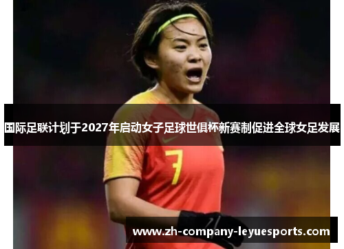 国际足联计划于2027年启动女子足球世俱杯新赛制促进全球女足发展