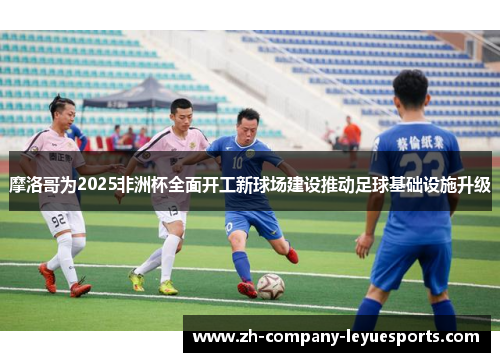 摩洛哥为2025非洲杯全面开工新球场建设推动足球基础设施升级